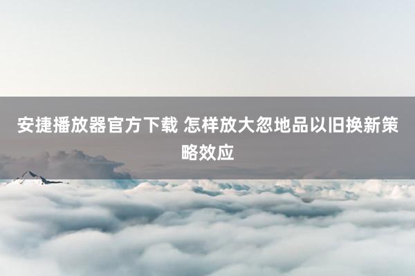 安捷播放器官方下载 怎样放大忽地品以旧换新策略效应