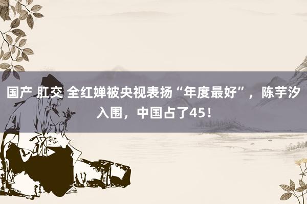 国产 肛交 全红婵被央视表扬“年度最好”，陈芋汐入围，中国占了45！
