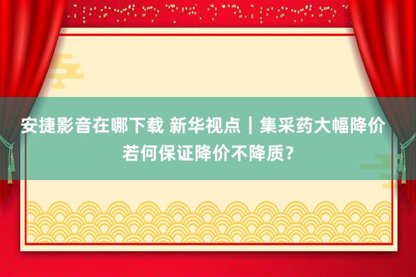 安捷影音在哪下载 新华视点｜集采药大幅降价  若何保证降价不降质？