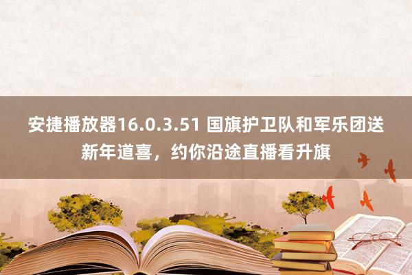 安捷播放器16.0.3.51 国旗护卫队和军乐团送新年道喜，约你沿途直播看升旗