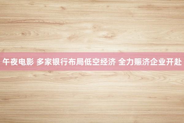 午夜电影 多家银行布局低空经济 全力赈济企业开赴