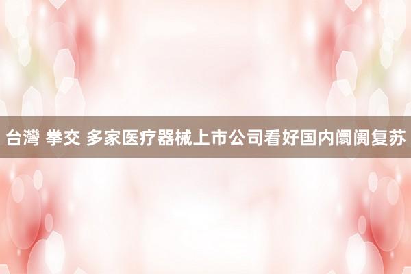 台灣 拳交 多家医疗器械上市公司看好国内阛阓复苏