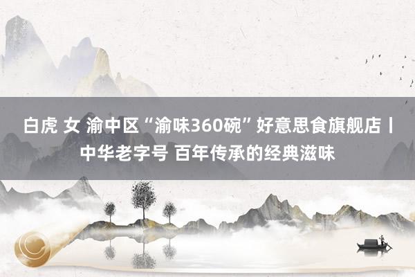 白虎 女 渝中区“渝味360碗”好意思食旗舰店丨中华老字号 百年传承的经典滋味