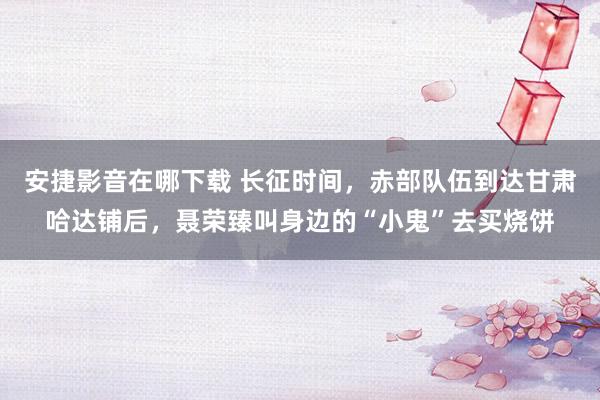 安捷影音在哪下载 长征时间，赤部队伍到达甘肃哈达铺后，聂荣臻叫身边的“小鬼”去买烧饼