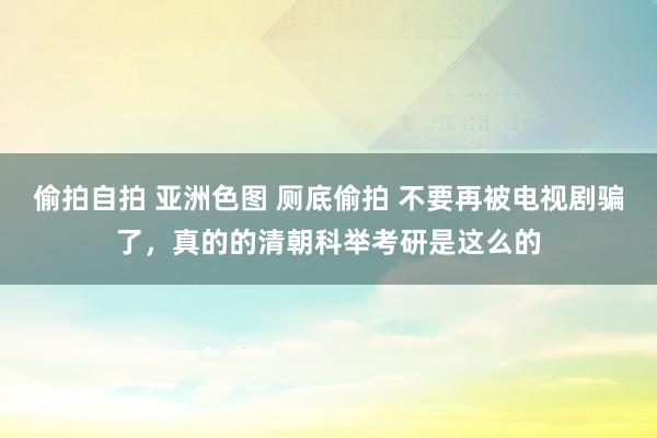 偷拍自拍 亚洲色图 厕底偷拍 不要再被电视剧骗了，真的的清朝科举考研是这么的