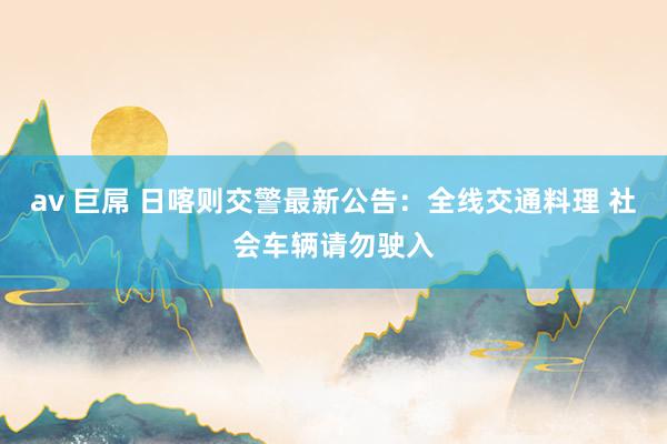 av 巨屌 日喀则交警最新公告：全线交通料理 社会车辆请勿驶入