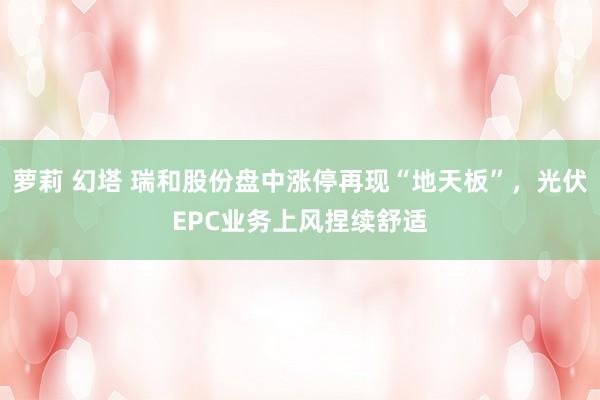 萝莉 幻塔 瑞和股份盘中涨停再现“地天板”，光伏EPC业务上风捏续舒适