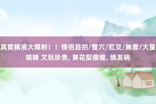 真實精液大爆射！！情侶自拍/雙穴/肛交/無套/大量噴精 文玩珍贵, 黄花梨瘿瘤, 焕发碗