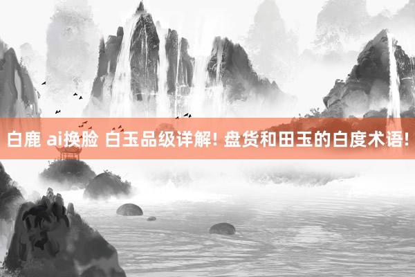 白鹿 ai换脸 白玉品级详解! 盘货和田玉的白度术语!