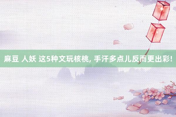 麻豆 人妖 这5种文玩核桃, 手汗多点儿反而更出彩!