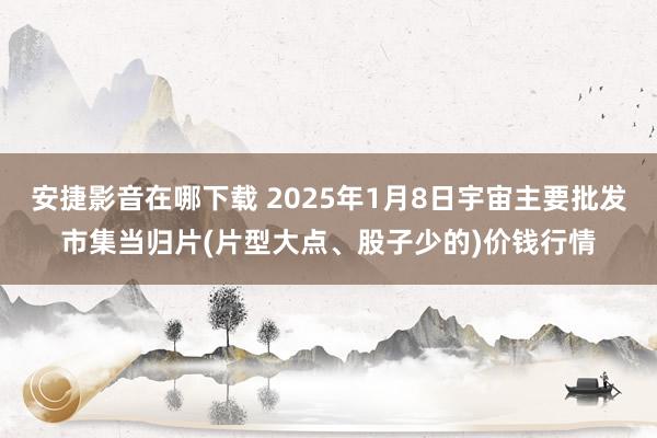 安捷影音在哪下载 2025年1月8日宇宙主要批发市集当归片(片型大点、股子少的)价钱行情