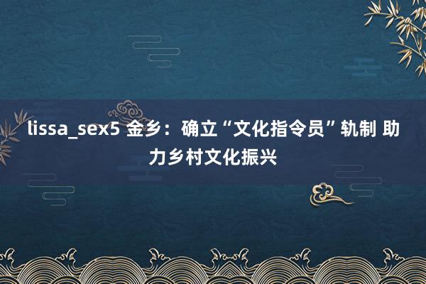 lissa_sex5 金乡：确立“文化指令员”轨制 助力乡村文化振兴
