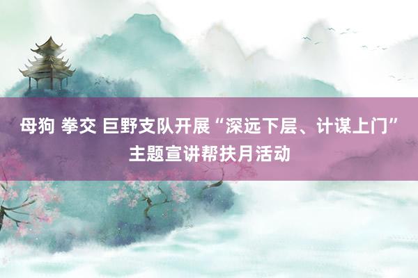母狗 拳交 巨野支队开展“深远下层、计谋上门”主题宣讲帮扶月活动