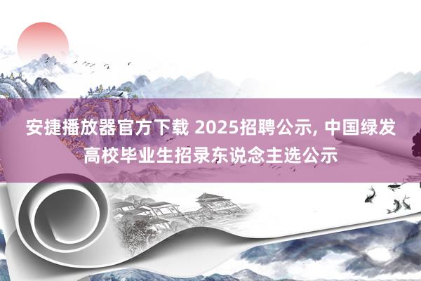 安捷播放器官方下载 2025招聘公示, 中国绿发高校毕业生招录东说念主选公示