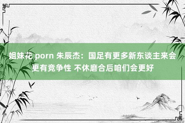 姐妹花 porn 朱辰杰：国足有更多新东谈主来会更有竞争性 不休磨合后咱们会更好