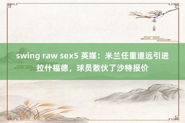 swing raw sex5 英媒：米兰任重道远引进拉什福德，球员散伙了沙特报价