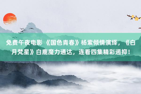 免费午夜电影 《国色青春》杨紫倾情演绎，《白月梵星》白鹿魔力通达，连看四集精彩遏抑！