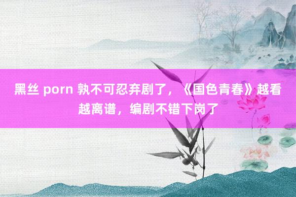 黑丝 porn 孰不可忍弃剧了，《国色青春》越看越离谱，编剧不错下岗了