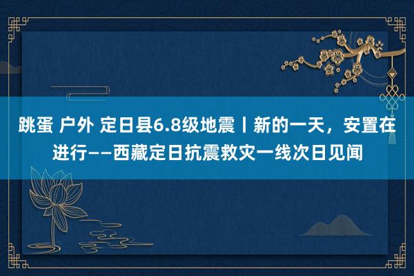 跳蛋 户外 定日县6.8级地震丨新的一天，安置在进行——西藏定日抗震救灾一线次日见闻