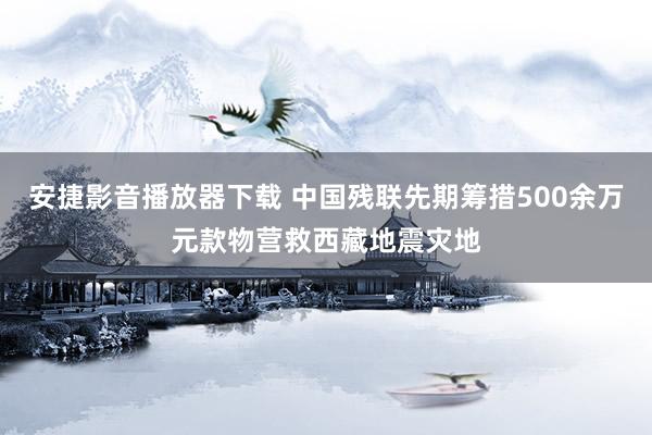 安捷影音播放器下载 中国残联先期筹措500余万元款物营救西藏地震灾地