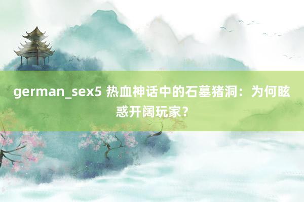 german_sex5 热血神话中的石墓猪洞：为何眩惑开阔玩家？