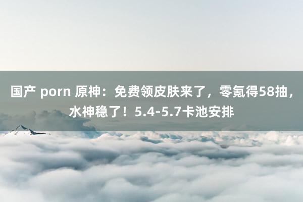 国产 porn 原神：免费领皮肤来了，零氪得58抽，水神稳了！5.4-5.7卡池安排