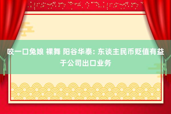 咬一口兔娘 裸舞 阳谷华泰: 东谈主民币贬值有益于公司出口业务