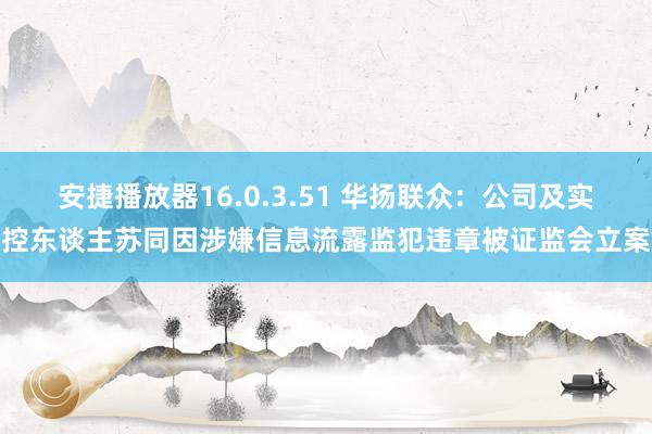 安捷播放器16.0.3.51 华扬联众：公司及实控东谈主苏同因涉嫌信息流露监犯违章被证监会立案