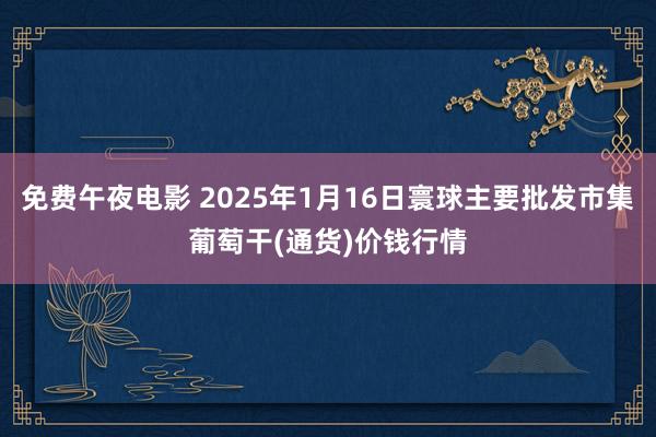 免费午夜电影 2025年1月16日寰球主要批发市集葡萄干(通货)价钱行情