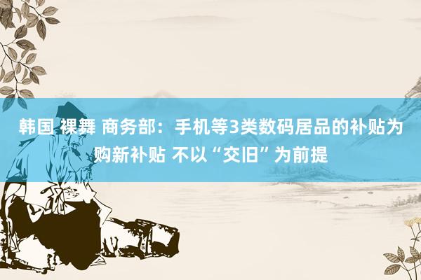 韩国 裸舞 商务部：手机等3类数码居品的补贴为购新补贴 不以“交旧”为前提