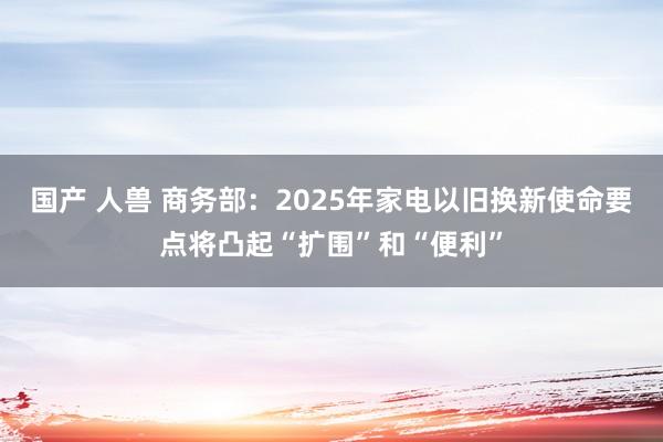 国产 人兽 商务部：2025年家电以旧换新使命要点将凸起“扩围”和“便利”