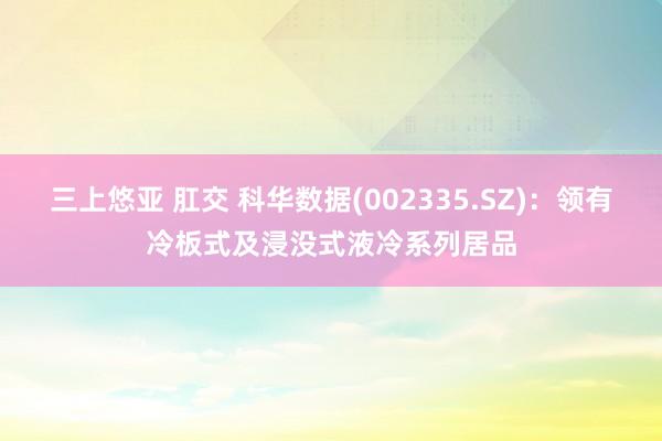 三上悠亚 肛交 科华数据(002335.SZ)：领有冷板式及浸没式液冷系列居品