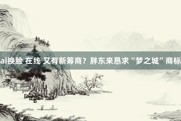 ai换脸 在线 又有新筹商？胖东来恳求“梦之城”商标