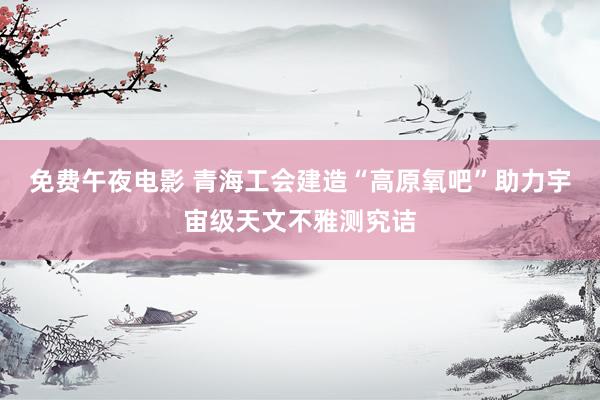 免费午夜电影 青海工会建造“高原氧吧”助力宇宙级天文不雅测究诘