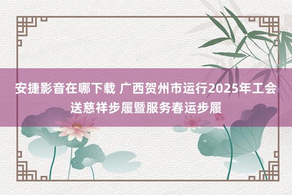 安捷影音在哪下载 广西贺州市运行2025年工会送慈祥步履暨服务春运步履