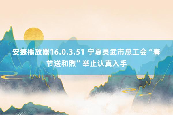 安捷播放器16.0.3.51 宁夏灵武市总工会“春节送和煦”举止认真入手