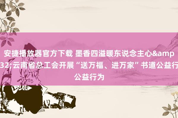 安捷播放器官方下载 墨香四溢暖东说念主心&#32;云南省总工会开展“送万福、进万家”书道公益行为