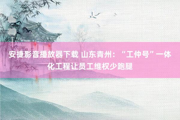 安捷影音播放器下载 山东青州：“工仲号”一体化工程让员工维权少跑腿