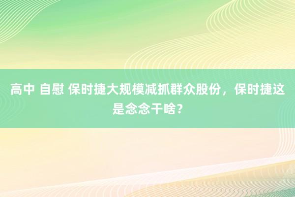 高中 自慰 保时捷大规模减抓群众股份，保时捷这是念念干啥？