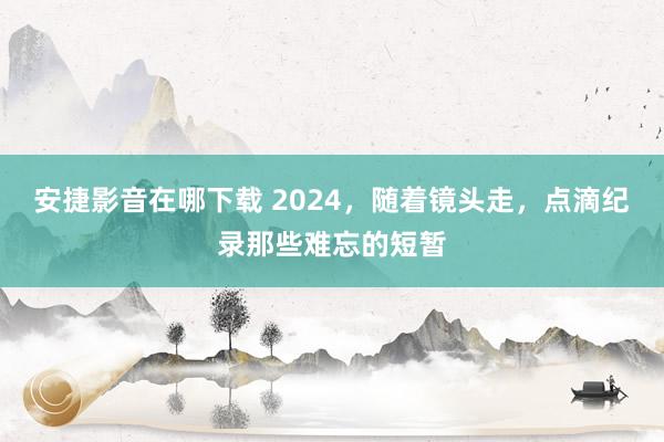 安捷影音在哪下载 2024，随着镜头走，点滴纪录那些难忘的短暂