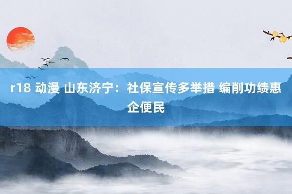 r18 动漫 山东济宁：社保宣传多举措 编削功绩惠企便民