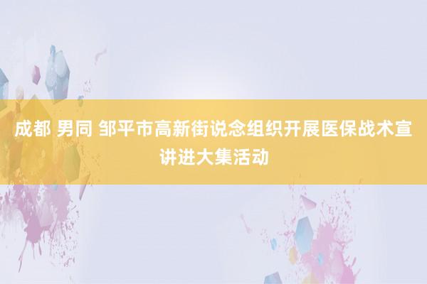 成都 男同 邹平市高新街说念组织开展医保战术宣讲进大集活动
