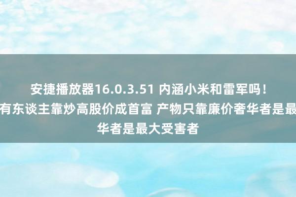 安捷播放器16.0.3.51 内涵小米和雷军吗！董明珠：有东谈主靠炒高股价成首富 产物只靠廉价奢华者是最大受害者