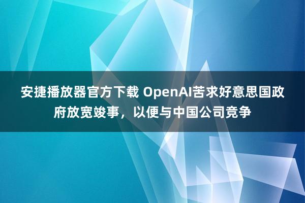 安捷播放器官方下载 OpenAI苦求好意思国政府放宽竣事，以便与中国公司竞争