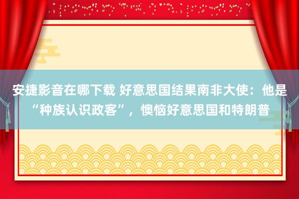 安捷影音在哪下载 好意思国结果南非大使：他是“种族认识政客”，懊恼好意思国和特朗普