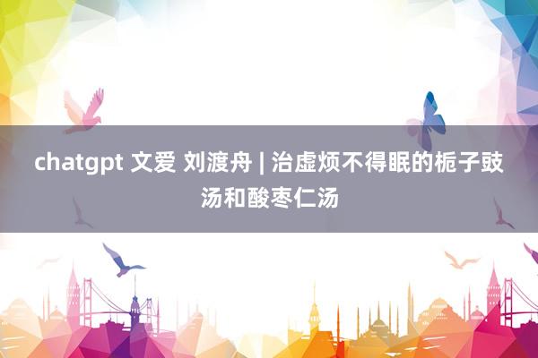 chatgpt 文爱 刘渡舟 | 治虚烦不得眠的栀子豉汤和酸枣仁汤