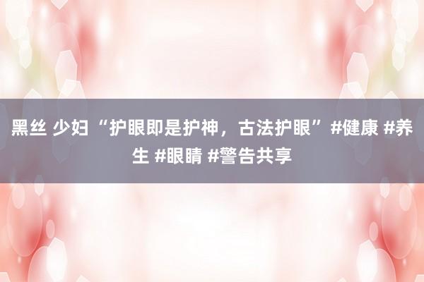 黑丝 少妇 “护眼即是护神，古法护眼” #健康 #养生 #眼睛 #警告共享