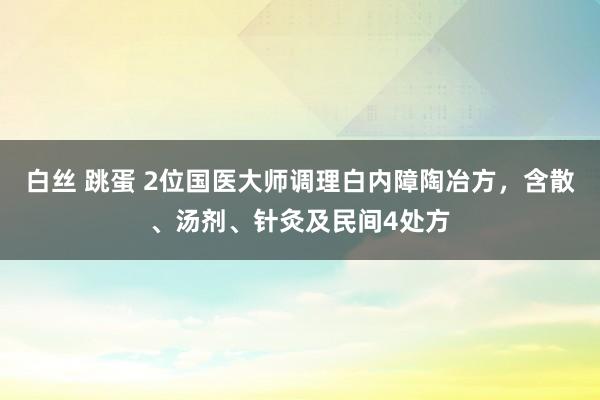 白丝 跳蛋 2位国医大师调理白内障陶冶方，含散、汤剂、针灸及民间4处方