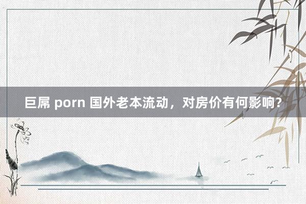 巨屌 porn 国外老本流动，对房价有何影响？