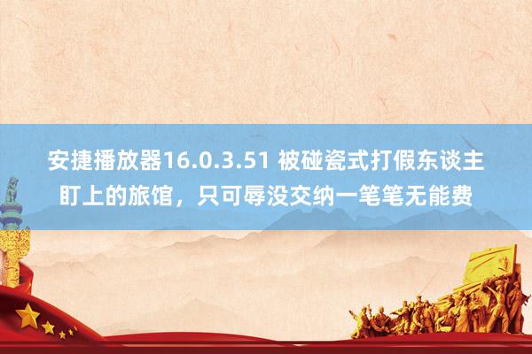 安捷播放器16.0.3.51 被碰瓷式打假东谈主盯上的旅馆，只可辱没交纳一笔笔无能费